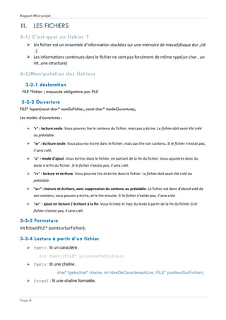 Rapport Mini-projet
Page 4
III. LES FICHIERS
3-1) C’est quoi un fichier ?
 Un fichier est un ensemble d’information stockées sur une mémoire de masse(disque dur ,clé
..)
 Les informations contenues dans le fichier ne sont pas forcément de même type(un char , un
int ,une structure)
3-2)Manipulation des fichiers
3-2-1 déclaration
FILE *fichier ; majuscule obligatoire par FILE
3-2-2 Ouverture
FILE* fopen(const char* nomDuFichier, const char* modeOuverture);
Les modes d’ouvertures :
 "r" : lecture seule. Vous pourrez lire le contenu du fichier, mais pas y écrire. Le fichier doit avoir été créé
au préalable.
 "w" : écriture seule. Vous pourrez écrire dans le fichier, mais pas lire son contenu. Si le fichier n'existe pas,
il sera créé.
 "a" : mode d'ajout. Vous écrirez dans le fichier, en partant de la fin du fichier. Vous ajouterez donc du
texte à la fin du fichier. Si le fichier n'existe pas, il sera créé.
 "r+" : lecture et écriture. Vous pourrez lire et écrire dans le fichier. Le fichier doit avoir été créé au
préalable.
 "w+" : lecture et écriture, avec suppression du contenu au préalable. Le fichier est donc d'abord vidé de
son contenu, vous pouvez y écrire, et le lire ensuite. Si le fichier n'existe pas, il sera créé.
 "a+" : ajout en lecture / écriture à la fin. Vous écrivez et lisez du texte à partir de la fin du fichier.Si le
fichier n'existe pas, il sera créé.
3-3-3 Fermeture
int fclose(FILE* pointeurSurFichier);
3-3-4 Lecture à partir d’un fichier
 fgetc : lit un caractère .
int fgetc(FILE* pointeurDeFichier)
 fgets : lit une chaîne .
char* fgets(char* chaine, int nbreDeCaracteresALire, FILE* pointeurSurFichier);
 fscanf : lit une chaîne formatée.
 