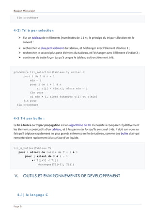 Rapport Mini-projet
Page 6
fin procédure
4-2) Tri à par selection
 Sur un tableau de n éléments (numérotés de 1 à n), le principe du tri par sélection est le
suivant :
 rechercher le plus petit élément du tableau, et l'échanger avec l'élément d'indice 1 ;
 rechercher le second plus petit élément du tableau, et l'échanger avec l'élément d'indice 2 ;
 continuer de cette façon jusqu'à ce que le tableau soit entièrement trié.
procédure tri_selection(tableau t, entier n)
pour i de 1 à n - 1
min ← i
pour j de i + 1 à n
si t[j] < t[min], alors min ← j
fin pour
si min ≠ i, alors échanger t[i] et t[min]
fin pour
fin procédure
4-3 Tri par bulle :
Le tri à bulles ou tri par propagation est un algorithme de tri. Il consiste à comparer répétitivement
les éléments consécutifs d'un tableau, et à les permuter lorsqu'ils sont mal triés. Il doit son nom au
fait qu'il déplace rapidement les plus grands éléments en fin de tableau, comme des bulles d'air qui
remonteraient rapidement à la surface d'un liquide.
tri_à_bulles(Tableau T)
pour i allant de taille de T - 1 à 1
pour j allant de 0 à i - 1
si T[j+1] < T[j]
échanger(T[j+1], T[j])
V. OUTILS ET ENVIRONNEMENTS DE DEVELOPPEMENT
5-1) le langage C
 
