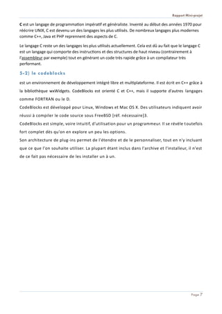 Rapport Mini-projet
Page 7
C est un langage de programmation impératif et généraliste. Inventé au début des années 1970 pour
réécrire UNIX, C est devenu un des langages les plus utilisés. De nombreux langages plus modernes
comme C++, Java et PHP reprennent des aspects de C.
Le langage C reste un des langages les plus utilisés actuellement. Cela est dû au fait que le langage C
est un langage qui comporte des instructions et des structures de haut niveau (contrairement à
l'assembleur par exemple) tout en générant un code très rapide grâce à un compilateur très
performant.
5-2) le codeblocks
est un environnement de développement intégré libre et multiplateforme. Il est écrit en C++ grâce à
la bibliothèque wxWidgets. CodeBlocks est orienté C et C++, mais il supporte d'autres langages
comme FORTRAN ou le D.
CodeBlocks est développé pour Linux, Windows et Mac OS X. Des utilisateurs indiquent avoir
réussi à compiler le code source sous FreeBSD [réf. nécessaire]3.
CodeBlocks est simple, voire intuitif, d'utilisation pour un programmeur. Il se révèle toutefois
fort complet dès qu'on en explore un peu les options.
Son architecture de plug-ins permet de l'étendre et de le personnaliser, tout en n'y incluant
que ce que l'on souhaite utiliser. La plupart étant inclus dans l'archive et l'installeur, il n'est
de ce fait pas nécessaire de les installer un à un.
 