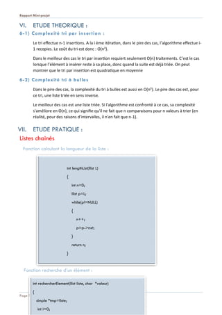 Rapport Mini-projet
Page 8
VI. ETUDE THEORIQUE :
6-1) Complexité tri par insertion :
Le tri effectue n-1 insertions. A la i ème itération, dans le pire des cas, l’algorithme effectue i-
1 recopies. Le coût du tri est donc : O(n²).
Dans le meilleur des cas le tri par insertion requiert seulement O(n) traitements. C’est le cas
lorsque l’élément à insérer reste à sa place, donc quand la suite est déjà triée. On peut
montrer que le tri par insertion est quadratique en moyenne
6-2) Complexité tri à bulles
Dans le pire des cas, la complexité du tri à bulles est aussi en O(n²). Le pire des cas est, pour
ce tri, une liste triée en sens inverse.
Le meilleur des cas est une liste triée. Si l'algorithme est confronté à ce cas, sa complexité
s'améliore en O(n), ce qui signifie qu'il ne fait que n comparaisons pour n valeurs à trier (en
réalité, pour des raisons d'intervalles, il n'en fait que n-1).
VII. ETUDE PRATIQUE :
Listes chainés
Fonction calculant la longueur de la liste :
Fonction recherche d’un élément :
int lengthList(llist L)
{
int n=0;
llist p=L;
while(p!=NULL)
{
n++;
p=p->nxt;
}
return n;
}
int rechercherElement(llist liste, char *valeur)
{
simple *tmp=liste;
int i=0;
 