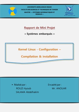 Rapport de Mini Projet
« Systèmes embarqués »
Kernel Linux - Configuration –
Compilation & installation
UNIVERSITÉ ABDELAMLEK ESSADI
FACULTE DES SCIENCES ET TECHNIQUES DE TANGER
MASTER : « SYSTEMES INFORMATIQUES ET
RESEAUX »
 Réalisé par : Encadré par :
ROUZI Ayoub Mr. ANOUAR
SALAMA Abdelhakim
 