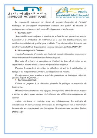 12
Le responsable technique est chargé de manager l'ensemble de l'activité
technique de l'entreprise (responsable d’études des plans). Sa mission se
partagera souvent entre avant-vente, développement et après-vente.
Service achat :
Responsable achats négocie et conclut les achats de tout produit ou service,
nécessaire à la production de l'entreprise et à son bon fonctionnement, aux
meilleures conditions de qualité, prix et délais. Il ou elle contribue à assurer une
meilleure rentabilité de la production. Assurer par Mme Rachida RHANOUI
Service magasinet livraison :
Au sein du magasin, il encadre une équipe de manutentionnaires pour assurer
le bon traitement de la marchandise dans le magasin.
Pour cela, il préparer la réception en étudiant les bons de livraison et en
organisant la réserve avant l'arrivée des produits en magasin.
Il assure le suivi de la réception, du déballage, du tri, de la vérification, du
bipage et du rangement des produits, en magasin ou en réserve.
Il a également pour mission le suivi des procédures de l'enseigne -sécurité,
qualité, respect du produit...)
Service commercial :
Elabore et propose à la direction générale la politique commerciale de
l'entreprise.
Détermine les orientations stratégiques, les objectifs à atteindre et les moyens
à mettre en place, après analyse et évaluation des différentes composantes du
marché.
Anime, coordonne et contrôle, avec ses collaborateurs, les activités de
conception et de mise en œuvre nécessaires au développement sur le marché des
biens ou des services proposés par l'entreprise. Ce poste occuper par Mme Karima
DERKAOUI
 