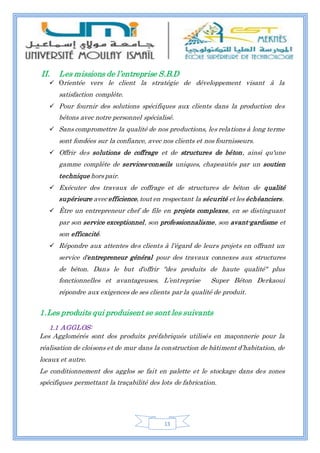 13
II. Les missions de l’entreprise S.B.D
 Orientée vers le client la stratégie de développement visant à la
satisfaction complète.
 Pour fournir des solutions spécifiques aux clients dans la production des
bétons avec notre personnel spécialisé.
 Sans compromettre la qualité de nos productions, les relations à long terme
sont fondées sur la confiance, avec nos clients et nos fournisseurs.
 Offrir des solutions de coffrage et de structures de béton, ainsi qu'une
gamme complète de services-conseils uniques, chapeautés par un soutien
technique hors pair.
 Exécuter des travaux de coffrage et de structures de béton de qualité
supérieure avec efficience, tout en respectant la sécurité et les échéanciers.
 Être un entrepreneur chef de file en projets complexes, en se distinguant
par son service exceptionnel, son professionnalisme, son avant-gardisme et
son efficacité.
 Répondre aux attentes des clients à l'égard de leurs projets en offrant un
service d'entrepreneur général pour des travaux connexes aux structures
de béton. Dans le but d'offrir "des produits de haute qualité" plus
fonctionnelles et avantageuses, L’entreprise Super Béton Derkaoui
répondre aux exigences de ses clients par la qualité de produit.
1.Les produits qui produisent se sont les suivants
1.1 AGGLOS:
Les Agglomérés sont des produits préfabriqués utilisés en maçonnerie pour la
réalisation de cloisons et de mur dans la construction de bâtiment d’habitation, de
locaux et autre.
Le conditionnement des agglos se fait en palette et le stockage dans des zones
spécifiques permettant la traçabilité des lots de fabrication.
 