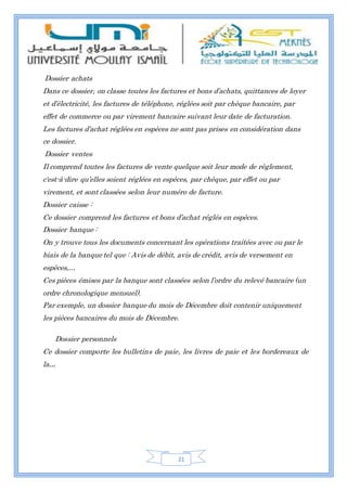 21
Dossier achats
Dans ce dossier, on classe toutes les factures et bons d’achats, quittances de loyer
et d’électricité, les factures de téléphone, réglées soit par chèque bancaire, par
effet de commerce ou par virement bancaire suivant leur date de facturation.
Les factures d’achat réglées en espèces ne sont pas prises en considération dans
ce dossier.
Dossier ventes
Il comprend toutes les factures de vente quelque soit leur mode de règlement,
c'est-à-dire qu’elles soient réglées en espèces, par chèque, par effet ou par
virement, et sont classées selon leur numéro de facture.
Dossier caisse :
Ce dossier comprend les factures et bons d’achat réglés en espèces.
Dossier banque :
On y trouve tous les documents concernant les opérations traitées avec ou par le
biais de la banque tel que : Avis de débit, avis de crédit, avis de versement en
espèces,…
Ces pièces émises par la banque sont classées selon l’ordre du relevé bancaire (un
ordre chronologique mensuel).
Par exemple, un dossier banque du mois de Décembre doit contenir uniquement
les pièces bancaires du mois de Décembre.
Dossier personnels
Ce dossier comporte les bulletins de paie, les livres de paie et les bordereaux de
la...
 