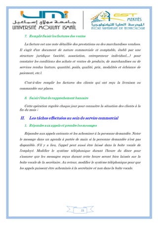 23
7. Remplir Saisir les factures des ventes
La facture est une note détaillée des prestations ou des marchandises vendues.
Il s'agit d'un document de nature commerciale et comptable, établi par une
structure juridique (société, association, entrepreneur individuel…) pour
constater les conditions des achats et ventes de produits, de marchandises ou de
services rendus (nature, quantité, poids, qualité, prix, modalités et échéance de
paiement, etc.).
C'est-à-dire remplir les factures des clients qui ont reçu la livraison ou
commandée sur places.
8. Saisir l’état de rapprochement bancaire
Cette opération regelée chaque jour pour connaitre la situation des clients à la
fin du mois ;
II. Les tâches effectuées au sein de service commercial
1. Répondre aux appels et prendre les messages
Répondre aux appels entrants et les acheminer à la personne demandée. Noter
le message dans un agenda à portée de main si la personne demandée n’est pas
disponible. S’il y a lieu, l’appel peut aussi être laissé dans la boîte vocale de
l’employé. Modifier le système téléphonique durant l’heure du dîner pour
s’assurer que les messages reçus durant cette heure seront bien laissés sur la
boîte vocale de la secrétaire. Au retour, modifier le système téléphonique pour que
les appels puissent être acheminés à la secrétaire et non dans la boîte vocale.
 