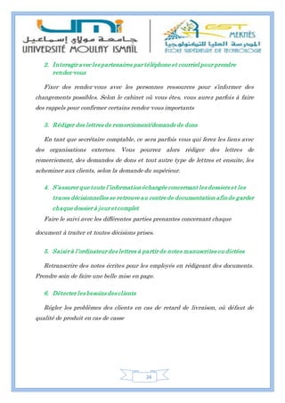 24
2. Interagir avec les partenaires par téléphone et courriel pour prendre
rendez-vous
Fixer des rendez-vous avec les personnes ressources pour s’informer des
changements possibles. Selon le cabinet où vous êtes, vous aurez parfois à faire
des rappels pour confirmer certains rendez-vous importants
3. Rédiger des lettres de remerciement/demande de dons
En tant que secrétaire comptable, ce sera parfois vous qui ferez les liens avec
des organisations externes. Vous pourrez alors rédiger des lettres de
remerciement, des demandes de dons et tout autre type de lettres et ensuite, les
acheminer aux clients, selon la demande du supérieur.
4. S’assurer que toute l’informationéchangée concernant les dossiers et les
traces décisionnelles se retrouve au centre de documentation afinde garder
chaque dossier à jour et complet
Faire le suivi avec les différentes parties prenantes concernant chaque
document à traiter et toutes décisions prises.
5. Saisir à l’ordinateur des lettres à partir de notes manuscrites ou dictées
Retranscrire des notes écrites pour les employés en rédigeant des documents.
Prendre soin de faire une belle mise en page.
6. Détecter les besoins des clients
Régler les problèmes des clients en cas de retard de livraison, où défaut de
qualité de produit en cas de casse
 