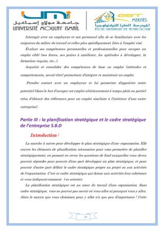 27
Interagir avec un employeur et son personnel afin de se familiariser avec les
exigences du milieu du travail et celles plus spécifiquement liées à l’emploi visé.
Évaluer ses compétences personnelles et professionnelles pour occuper un
emploi ciblé (ses forces, ses points à améliorer, les aptitudes à développer, la
formation requise, etc...).
Acquérir et consolider des compétences de base en emploi (attitudes et
comportements, savoir-être) permettant d’intégrer et maintenir un emploi.
Prendre contact avec un employeur et lui permettre d’apprécier notre
potentiel (dans le but d’occuper cet emploi ultérieurement à temps plein ou partiel
et/ou d’obtenir des références pour un emploi similaire à l’intérieur d’une autre
entreprise).
Partie III : la planification stratégique et le cadre stratégique
de l’entreprise S.B.D
Introduction :
La marche à suivre pour développer le plan stratégique d’une organisation. Elle
couvre les éléments de planification nécessaires pour vous permettre de planifier
stratégiquement, en passant en revue les questions de fond auxquelles vous devez
pouvoir répondre pour pouvoir d’une part développer un plan stratégique, et pour
pouvoir d’autre part définir le cadre stratégique propre au projet ou aux activités
de l’organisation. C’est ce cadre stratégique qui donne aux activités leur cohérence
et vous indiquent comment l es orienter.
La planification stratégique est au cœur du travail d’une organisation. Sans
cadre stratégique, vous ne pouvez pas savoir où vous allez ni pourquoi vous y allez.
Alors le moyen que vous choisissez pour y aller n’a que peu d’importance ! Cette
 