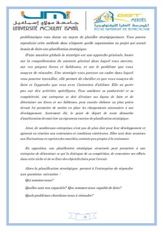 28
problématique vous donne un moyen de planifier stratégiquement. Vous pouvez
reproduire cette méthode dans n’importe quelle organisation ou projet qui aurait
besoin de faire une planification stratégique.
D’une manière globale la stratégie est une approche générale, basée
sur la compréhension du contexte général dans lequel vous œuvrez,
sur vos propres forces et faiblesses, et sur le problème que vous
essayez de résoudre. Une stratégie vous procure un cadre dans lequel
vous pourrez travailler, elle permet de clarifier ce que vous essayez de
faire et l’approche que vous avez l’intention d’utiliser. Elle ne porte
pas sur des activités spécifiques. Pour améliorer sa productivité et sa
compétitivité, une entreprise se doit d’évaluer ses façons de faire et de
déterminer ses forces et ses faiblesses, pour ensuite élaborer un plan précis
devant lui permettre de mettre en place les changements nécessaires à son
développement. Autrement dit, le point de départ de toute démarche
d’amélioration devrait être un rigoureux exercice de planification stratégique.
Ainsi, de nombreuses entreprises n’ont pas de plan clair pour leur développement et
agissent en réaction aux contraintes et conditions extérieures. Elles sont donc soumises
aux fluctuations et capricesdes marchés, contexte peu propice à la croissance.
En opposition, une planification stratégique structurée peut permettre à une
entreprise de déterminer ce qui la distingue de sa compétition, de concentrer ses efforts
dans cette niche et de se fixer des objectifsclairs pour l’avenir.
Alors la planification stratégique permet à l'entreprise de répondre
aux questions suivantes :
Qui sommes-nous?
Quelles sont nos capacités? Que sommes-nous capable de faire?
Quels problèmes cherchons-nous à résoudre?
 