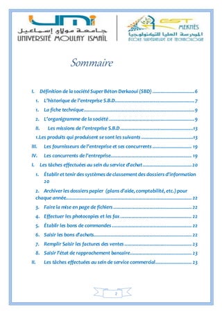 2
Sommaire
I. Définition de la société Super Béton Derkaoui (SBD) ..............................6
1. L’historique de l’entreprise S.B.D.........................................................7
1. La fiche technique...............................................................................9
2. L’organigramme de la société .............................................................9
II. Les missions de l’entreprise S.B.D....................................................13
1.Les produits qui produisent se sont les suivants .....................................13
III. Les fournisseurs de l’entreprise et ses concurrents ............................ 19
IV. Les concurrents de l’entreprise.......................................................... 19
I. Les tâches effectuées au sein du service d’achat...................................20
1. Établir et tenir des systèmes de classement des dossiers d’information
20
2. Archiver les dossiers papier (plans d’aide, comptabilité, etc.) pour
chaque année.......................................................................................... 22
3. Fairela mise en page de fichiers ........................................................ 22
4. Effectuer les photocopies et les fax ................................................... 22
5. Établir les bons de commandes ......................................................... 22
6. Saisir les bons d’achats...................................................................... 22
7. Remplir Saisir les factures des ventes ................................................ 23
8. Saisir l’état de rapprochement bancaire............................................ 23
II. Les tâches effectuées au sein de service commercial.......................... 23
 