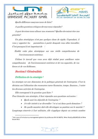 29
Quelle différence essayons-nous de faire?
A quelles questions critiques devons-nous répondre?
A quoi devrions-nous allouer nos ressource? Quelles devraient être nos
priorités?
Un plan stratégique n’est pas quelque chose de rigide. Cependant, il
vous y apporter les paramètres à partir desquels vous allez travailler.
C’est pourquoi il est important de :
Etablir votre plan stratégique sur une réelle compréhension de
l’environnement extérieur.
Utiliser le travail que vous avez déjà réalisé pour améliorer votre
compréhension de l’environnement extérieur et de vos capacités, de vos
forces et de vos faiblesses.
Section1: Généralités
Définition de la stratégie 2
La stratégie est une dimension de la politique générale de l’entreprise. C’est la
décision sur l’allocation des ressources rares (humains, temps, finances…) entre
les diverses activités de l’entreprise.
Elle correspond à la question quoi faire ?
Pour formuler une stratégie, il faut répondre aux questions suivantes :
 Quels sont les objectifs de l’entreprise ?
 A-t-elle intérêt à se diversifier ? et si oui dans quels domaines ?
 De quelle manière doit-elle développer sa position sur le marché ?
Longtemps réservée à l’art militaire, elle s’applique depuis un certain nombre
2 Voir cours d’initiation au management général du professeur Mr Ali BASTA, Mme Khadija BELMOUSS et Mme
Souad AILLI
 