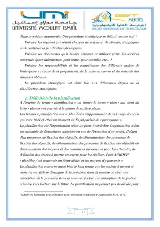 31
d’une procédure appropriée. Une procédure stratégique se définit comme suit :
Préciser les organes qui seront chargés de préparer, de décider, d’appliquer
et de contrôler la panification stratégique.
Préciser les documents qu’il faudra élaborer et diffuser entre les services
concernés (pour information, pour ordre, pour contrôle, etc.…)
Préciser les responsabilités et les compétences des différents cadres de
l’entreprise au cours de la préparation, de la mise en œuvre et du contrôle des
résultats obtenus.
La procédure stratégique est donc liée aux différentes étapes de la
planification stratégique.
1. Définition de la planification
A l’origine du terme » planification », on trouve le terme » plan » qui vient du
latin « planus » et renvoie à la notion de surface plane.
Les termes « planification » et « planifier » n’apparaissent dans l’usage français
que vers 1947 et 1949 au moment où Fayol parlait de « prévoyance ».
La planification est l’organisation selon un plan, c'est-à-dire l’organisation selon
un ensemble de dispositions adoptées en vue de l’exécution d’un projet. Il s’agit
d’un processus de fixation des objectifs, de détermination des processus de
fixation des objectifs, de détermination des processus de fixation des objectifs de
détermination des moyens et des ressources nécessaires pour les atteindre, de
définition des étapes à mettre en œuvre pour les réaliser. Pour ACKOFF3
« planifier c’est concevoir un futur désiré et les moyens d’y parvenir ».
La planification concerne aussi bien le long terme que les actions à moyen et
court terme. Elle se distingue de la prévision dans la mesure où c’est une
conception de la prévision dans la mesure où c’est une conception de la gestion
orientée vers l’action sur le futur. La planification ne permet pas de décide pour
3 ACKOFF(R), Méthodes de planification dans l’entrepriseles Éditions d’Organisation,Paris,1970.
 