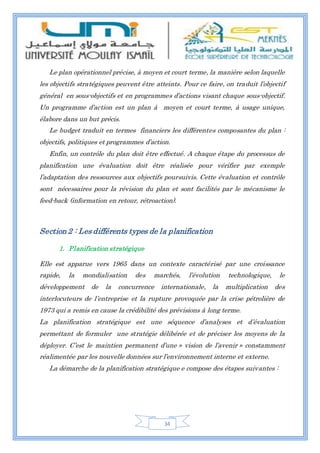 34
Le plan opérationnel précise, à moyen et court terme, la manière selon laquelle
les objectifs stratégiques peuvent être atteints. Pour ce faire, on traduit l’objectif
général en sous-objectifs et en programmes d’actions visant chaque sous-objectif.
Un programme d’action est un plan à moyen et court terme, à usage unique,
élabore dans un but précis.
Le budget traduit en termes financiers les différentes composantes du plan :
objectifs, politiques et programmes d’action.
Enfin, un contrôle du plan doit être effectué. A chaque étape du processus de
planification une évaluation doit être réalisée pour vérifier par exemple
l’adaptation des ressources aux objectifs poursuivis. Cette évaluation et contrôle
sont nécessaires pour la révision du plan et sont facilités par le mécanisme le
feed-back (information en retour, rétroaction).
Section 2 : Les différents types de la planification
1. Planification stratégique
Elle est apparue vers 1965 dans un contexte caractérisé par une croissance
rapide, la mondialisation des marchés, l’évolution technologique, le
développement de la concurrence internationale, la multiplication des
interlocuteurs de l’entreprise et la rupture provoquée par la crise pétrolière de
1973 qui a remis en cause la crédibilité des prévisions à long terme.
La planification stratégique est une séquence d’analyses et d’évaluation
permettant de formuler une stratégie délibérée et de préciser les moyens de la
déployer. C’est le maintien permanent d’une » vision de l’avenir » constamment
réalimentée par les nouvelle données sur l’environnement interne et externe.
La démarche de la planification stratégique e compose des étapes suivantes :
 