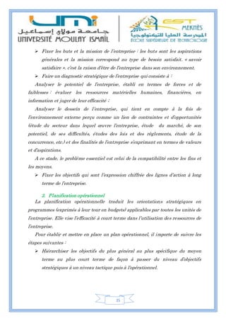 35
 Fixer les buts et la mission de l’entreprise : les buts sont les aspirations
générales et la mission correspond au type de besoin satisfait. « savoir
satisfaire ». c’est la raison d’être de l’entreprise dans son environnement.
 Faire un diagnostic stratégique de l’entreprise qui consiste à :
Analyser le potentiel de l’entreprise, établi en termes de forces et de
faiblesses : évaluer les ressources matérielles humaines, financières, en
information et juger de leur efficacité ;
Analyser le dessein de l’entreprise, qui tient en compte à la fois de
l’environnement externe perçu comme un lien de contraintes et d’opportunités
(étude du secteur dans lequel œuvre l’entreprise, étude du marché, de son
potentiel, de ses difficultés, études des lois et des règlements, étude de la
concurrence, etc.) et des finalités de l’entreprise s’exprimant en termes de valeurs
et d’aspirations.
A ce stade, le problème essentiel est celui de la compatibilité entre les fins et
les moyens.
 Fixer les objectifs qui sont l’expression chiffrée des lignes d’action à long
terme de l’entreprise.
2. Planification opérationnel
La planification opérationnelle traduit les orientations stratégiques en
programmes (exprimés à leur tour en budgets) applicables par toutes les unités de
l’entreprise. Elle vise l’efficacité à court terme dans l’utilisation des ressources de
l’entreprise.
Pour établir et mettre en place un plan opérationnel, il importe de suivre les
étapes suivantes :
 Hiérarchiser les objectifs du plus général au plus spécifique du moyen
terme au plus court terme de façon à passer du niveau d’objectifs
stratégiques à un niveau tactique puis à l’opérationnel.
 