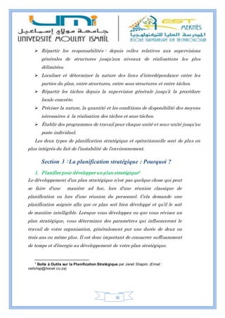 36
 Répartir les responsabilités : depuis celles relatives aux supervisions
générales de structures jusqu’aux niveaux de réalisations les plus
délimitées.
 Localiser et déterminer la nature des liens d’interdépendance entre les
parties du plan, entre structures, entre sous-structures et entre tâches.
 Répartir les tâches depuis la supervision générale jusqu’à la procédure
locale concrète.
 Préciser la nature, la quantité et les conditions de disponibilité des moyens
nécessaires à la réalisation des tâches et sous-tâches.
 Établir des programmes de travail pour chaque unité et sous-unité jusqu’au
poste individuel.
Les deux types de planification stratégique et opérationnelle sont de plus en
plus intégrés du fait de l’instabilité de l’environnement.
Section 3 : La planification stratégique : Pourquoi ?
1. Planifier pour développer un plan stratégique5
Le développement d’un plan stratégique n’est pas quelque chose qui peut
se faire d’une manière ad hoc, lors d’une réunion classique de
planification ou lors d’une réunion du personnel. Cela demande une
planification soignée afin que ce plan soit bien développé et qu’il le soit
de manière intelligible. Lorsque vous développez ou que vous révisez un
plan stratégique, vous déterminez des paramètres qui influenceront le
travail de votre organisation, généralement pur une durée de deux ou
trois ans ou même plus. Il est donc important de consacrer suffisamment
de temps et d’énergie au développement de votre plan stratégique.
5
Boîte à Outils sur la Planification Stratégique par Janet Shapiro (Email :
nellshap@hixnet.co.za)
 