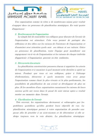 37
Une organisation comme la vôtre a de nombreuses raison pour vouloir
s’engager dans un processus de planification stratégique. En voici quatre
d’importance:
2. Renforcement de l’organisation
Le simple fait de rassembler vos collègues pour discuter de l’avenir de
l’organisation est stimulant. Cela vous permet de partager des
réflexions et des idées sur les raisons de l’existence de l’organisation et
d’examiner avec attention quels sont ses idéaux et ses valeurs. Grâce
au processus de planification, toute l’équipe peut manifester son
engagement vis-à-vis de l’organisation et les raisons de chaque individu
d’appartenir à l’organisation peuvent en être renforcées.
3. Découverte des atouts
La planification constructrice poussera chacun à apprécier les atouts
de l’organisation et à examiner à quel moment cette dernière a opéré au
mieux. Pendant que vous et vos collègues, grâce à l’échange
d’informations, découvrez à quels moments vous avez perçu
l’organisation comme étant la plus vivante et la plus performante, les
possibilités de planification de son avenir se développent de plus en
plus. Si les membres d’une organisation connaissent les raisons de leurs
success qu’ils ont vecus dans le passé ils sont mieux aptes a vouloir
recréer ces moments dans l’avenir.
4. Clarification de l’avenir
Très souvent, les organisations deviennent si submergées par les
problèmes quotidiens qu’elles perdent leurs objectifs de vue. La
planification stratégique permet à votre organisation de prendre une
pause afin de procéder à un auto-examen et de déterminer si elle se
dirige toujours vers la voie désirée. La planification stratégique
 