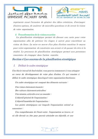 38
représente aussi l’occasion de générer des idées créatrices, d’envisager
d’autres options, de soulever de nouvelles questions et de revoir la vision
de votre organisation.
5. Transformation de la vision en action
La planification stratégique permet de dresser une carte pour votre
organisation afin de préciser les étapes à suivre pour concrétiser sa
vision du futur. La mise en œuvre d’un plan d’action constitue le moyen
pour votre organisation de construire son avenir et de passer du rêve à la
réalité. Le processus de planification stratégique permet aux personnes
concernées de s’engager dans l’action concrète.
Section 4 Les sources de la planification stratégique
I. Définir le cadre stratégique
Une fois le travail de fond réalisé, vous pouvez commencer à vous attaquer
au coeur du développement de votre plan d’action. Ce qui consiste à
définir le cadre stratégique danslequel votre organisation fonctionne.
Un cadre stratégique est composé des éléments suivants :
Une vision clairement énoncée ;
Des valeurs clairementarticulées;
Une mission, articulée avec un mandat ;
L’objectif général de l’organisation ;
L’objectif immédiat de l’organisation ;
Les points stratégiques sur lesquels l’organisation entend se
concentrer ;
Une compréhension de l’écart entre l’organisation se trouve, et
où elle devrait en être pour pouvoir atteindre ses objectifs, et une
 