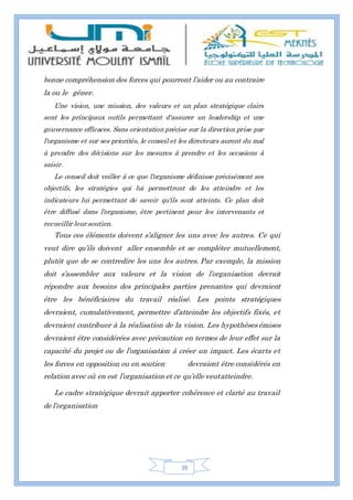 39
bonne compréhension des forces qui pourront l’aider ou au contraire
la ou le gêner.
Une vision, une mission, des valeurs et un plan stratégique clairs
sont les principaux outils permettant d'assurer un leadership et une
gouvernance efficaces. Sans orientation précise sur la direction prise par
l'organisme et sur ses priorités, le conseil et les directeurs auront du mal
à prendre des décisions sur les mesures à prendre et les occasions à
saisir.
Le conseil doit veiller à ce que l'organisme définisse précisément ses
objectifs, les stratégies qui lui permettront de les atteindre et les
indicateurs lui permettant de savoir qu'ils sont atteints. Ce plan doit
être diffusé dans l'organisme, être pertinent pour les intervenants et
recueillir leursoutien.
Tous ces éléments doivent s’aligner les uns avec les autres. Ce qui
veut dire qu’ils doivent aller ensemble et se compléter mutuellement,
plutôt que de se contredire les uns les autres. Par exemple, la mission
doit s’assembler aux valeurs et la vision de l’organisation devrait
répondre aux besoins des principales parties prenantes qui devraient
être les bénéficiaires du travail réalisé. Les points stratégiques
devraient, cumulativement, permettre d’atteindre les objectifs fixés, et
devraient contribuer à la réalisation de la vision. Les hypothèses émises
devraient être considérées avec précaution en termes de leur effet sur la
capacité du projet ou de l’organisation à créer un impact. Les écarts et
les forces en opposition ou en soutien devraient être considérés en
relation avec où en est l’organisation et ce qu’elle veutatteindre.
Le cadre stratégique devrait apporter cohérence et clarté au travail
de l’organisation
 