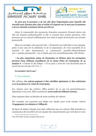 42
Le sens que la personne a de son rôle dans l’organisation pour laquelle elle
travaille sera d’autant plus clair et solide s’il s’appuie sur le sens que la personne
a de son identité, autrement dit de qui elle est.
Ainsi, le responsable des ressources humaines assumera d’autant mieux son
rôle (sa mission professionnelle) si elle se connaît bien comme personne. Une
personne qui se connaît suffisamment sera alors à même de formuler une mission
personnelle.
Dans cet exemple, cela pourrait être » Permettre aux individus et aux équipes,
grâce à mon sens de la médiation et de la négociation, de vivre ensemble de la
manière la plus harmonieuse et constructive possible «Naturellement
une » mission personnelle » ne se limite pas à la vie professionnelle, elle l’inclut.
« La plus importante raison de frustration et d’échecs dans les entreprises
provient d’une réflexion insuffisante de la raison d’être de l’entreprise, de sa
mission »8. « Comme le dit l’adage : » Il ne peut y avoir de vent favorable pour le
navire qui ne sait pas où¹ il va. ».
La mission c’est le cap !
3. Les valeurs
Par ailleurs, les valeurs gagnent à être clarifiées également et être cohérentes
avec la missionet la vision de l’entreprise.
Les valeurs sont des critères. Elles parlent de ce qui est particulièrement
important à nos yeux. Elles constituent notre cadre de référence interne.
Nous agissons donc en fonction de notre système de valeurs.
Par exemple, une personne qui dirige une équipe peut avoir comme valeurs
l’engagement, la cohésion et l’efficacité.
Sa façon de diriger l’équipe sera donc influencée par ses valeurs. Elle attendra en
conséquence des membres de son équipe des comportements qui vont dans le sens
8 Dès 1973,Peter Drucker soulignaitcette diction
 
