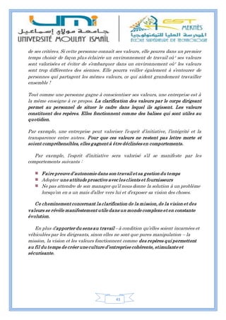 43
de ses critères. Si cette personne connaît ses valeurs, elle pourra dans un premier
temps choisir de façon plus éclairée un environnement de travail où¹ ses valeurs
sont valorisées et éviter de s’embarquer dans un environnement où¹ les valeurs
sont trop différentes des siennes. Elle pourra veiller également à s’entourer de
personnes qui partagent les mêmes valeurs, ce qui aident grandement travailler
ensemble !
Tout comme une personne gagne à conscientiser ses valeurs, une entreprise est à
la même enseigne à ce propos. La clarification des valeurs par le corps dirigeant
permet au personnel de situer le cadre dans lequel ils agissent. Les valeurs
constituent des repères. Elles fonctionnent comme des balises qui sont utiles au
quotidien.
Par exemple, une entreprise peut valoriser l’esprit d’initiative, l’intégrité et la
transparence entre autres. Pour que ces valeurs ne restent pas lettre morte et
soient compréhensibles, elles gagnent à être déclinées en comportements.
Par exemple, l’esprit d’initiative sera valorisé s’il se manifeste par les
comportements suivants :
Faire preuve d’autonomie dans son travail et sa gestion du temps
Adopter une attitude proactive avec les clients et fournisseurs
Ne pas attendre de son manager qu’il nous donne la solution à un problème
lorsqu’on en a un mais d’aller vers lui et d’exposer sa vision des choses.
Ce cheminement concernant la clarification de la mission, de la vision et des
valeurs se révèle manifestement utile dans un monde complexe et en constante
évolution.
En plus d’apporter du sens au travail – à condition qu’elles soient incarnées et
véhiculées par les dirigeants, sinon elles ne sont que pures manipulation – la
mission, la vision et les valeurs fonctionnent comme des repères qui permettent
au fil du temps de créer une culture d’entreprise cohérente, stimulante et
sécurisante.
 