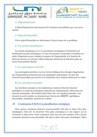 44
4. Objectif général
L’objectif général est directement lié à l’analyse du problème que vous avez
réalisé.
5. Objectif immédiat
Votre objectif immédiat est directement liéaux causes de ce problème.
6. Les points stratégiques
Les points stratégiques ou l es orientations stratégiques Constituent les
fondements du plan stratégique. Ce sont les priorités auxquelles on attribue un
ordre d'importance pour remplir la mission de l'organisation à la lumière de
facteurs internes et externes. Elles indiquent clairement la direction prise au
cours d'une période donnée.
7. Les principales activités
Les principales activités ou plan d’action Indiquent les champs d'application
que l'organisation préconise pour ses principales orientations. Ce sont des
activités mesurables qui servent à la réalisation de la mission dictée par la vision.
8. Les résultats anticipés
Les résultats anticipés ou les implications internes Sont des énoncés
spécifiques au sujet des principaux objectifs que l'organisation a fixés dans ses
activités principales. Ils révèlent l'état final visé- les résultats attendus. Les
énoncés en cette matière se résument par l'acronyme SMRPD : spécifiques,
mesurables, réalisables, pertinents et datés.
II. L’entreprise S.B.D et la planification stratégique
Pour qu’une entreprise demeure concurrentielle, elle doit se doter d’un plan
stratégique. Cela dit, la structure d’un plan stratégique et son impact sur la
croissance à long terme d’une entreprise sont souvent mal compris. Pour qu’une
entreprise demeure concurrentielle, elle doit se doter d’un plan stratégique. Dans
 