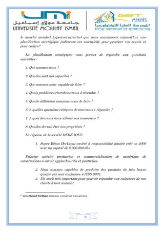 45
le marché mondial hyperconcurrentiel que nous connaissons aujourd’hui, une
planification stratégique judicieuse est essentielle pour protéger vos acquis et
pour croître.9
La planification stratégique vous permet de répondre aux questions
suivantes :
1. Qui sommes-nous ?
2. Quelles sont nos capacités ?
3. Que sommes-nous capable de faire ?
4. Quels problèmes cherchons-nous à résoudre ?
5. Quelle différence essayons-nous de faire ?
6. A quelles questions critiques devons-nous à répondre ?
7. A quoi devrions-nous allouer nos ressources ?
8. Quelles devrait être nos propriétés ?
La réponse de la société DERKAOUI:
1. Super Béton Derkaoui société à responsabilité limitée créé en 2000
avec un capital de 8 000.000 dhs
Principe activité production et commercialisation de matériaux de
constructions à savoir agglos-hourdis et poutrelles.
2. Nous sommes capables de produire des produits de très bonne
qualité qui sont conformes à l’ISO 9001.
3. Un stock très important pour pouvoir répondre aux exigences de nos
clients à tout moment.
9 Selon Russell Fordham directeur, conseils ettransactions
 