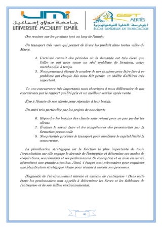46
Des remises sur les produits tant au long de l’année.
Un transport très vaste qui permet de livrer les produit dans toutes villes du
Maroc.
4. L‘activité connait des périodes où la demande est très élevé que
l’offre ce qui nous cause un réel problème de livraison, notre
marchandise à temps.
5. Nous pensons à élargir le nombre de nos camions pour faire face à ce
problème qui chaque fois nous fait perdre un chiffre d’affaires très
important.
Vu une concurrence très importants nous cherchons à nous différencier de nos
concurrents par le rapport qualité prix et un meilleur service après vente.
Être à l’écarte de nos clients pour répondre à leur besoin.
Un suivi très particulier par les projets de nos clients
6. Répondre les besoins des clients sans retard pour ne pas perdre les
clients
7. Évaluer le savoir faire et les compétences des personnelles par la
formation personnelle
8. Nos priorités procurer le transport pour améliorer le capital limité la
concurrence.
La planification stratégique est la fonction la plus importante de toute
l’organisation car elle engage le devenir de l’entreprise et détermine ses modes de
coopérations, ses résultats et ses performances. Sa conception et sa mise en œuvre
nécessitent une grande attention. Ainsi, 4 étapes sont nécessaires pour esquisser
une planification stratégique idoine pour réussir à asseoir son processus.
Diagnostic de l’environnement interne et externe de l’entreprise : Dans cette
étape les gestionnaires sont appelés à déterminer les forces et les faiblesses de
l’entreprise et de son milieu environnemental.
 