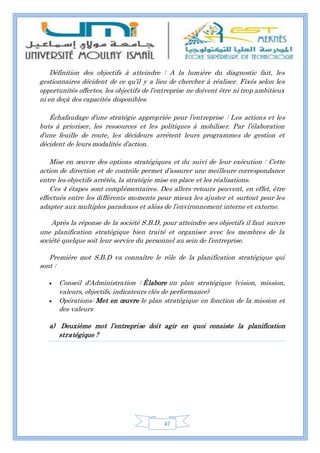 47
Définition des objectifs à atteindre : A la lumière du diagnostic fait, les
gestionnaires décident de ce qu’il y a lieu de chercher à réaliser. Fixés selon les
opportunités offertes, les objectifs de l’entreprise ne doivent être ni trop ambitieux
ni en deçà des capacités disponibles.
Échafaudage d’une stratégie appropriée pour l’entreprise : Les actions et les
buts à prioriser, les ressources et les politiques à mobiliser. Par l’élaboration
d’une feuille de route, les décideurs arrêtent leurs programmes de gestion et
décident de leurs modalités d’action.
Mise en œuvre des options stratégiques et du suivi de leur exécution : Cette
action de direction et de contrôle permet d’assurer une meilleure correspondance
entre les objectifs arrêtés, la stratégie mise en place et les réalisations.
Ces 4 étapes sont complémentaires. Des allers-retours peuvent, en effet, être
effectués entre les différents moments pour mieux les ajuster et surtout pour les
adapter aux multiples paradoxes et aléas de l’environnement interne et externe.
Après la réponse de la société S.B.D, pour atteindre ses objectifs il faut suivre
une planification stratégique bien traité et organiser avec les membres de la
société quelque soit leur service du personnel au sein de l’entreprise.
Première mot S.B.D va connaître le rôle de la planification stratégique qui
sont :
 Conseil d'Administration : Élabore un plan stratégique (vision, mission,
valeurs, objectifs, indicateurs clés de performance)
 Opérations: Met en œuvre le plan stratégique en fonction de la mission et
des valeurs
a) Deuxième mot l’entreprise doit agir en quoi consiste la planification
stratégique ?
 