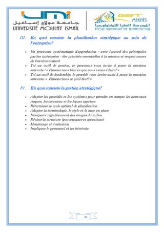 48
III. En quoi consiste la planification stratégique au sein de
l’entreprise?
 Un processus systématique d'approbation - avec l'accord des principales
parties intéressées - des priorités essentielles à la mission et respectueuses
de l'environnement
 Tel un outil de gestion, ce processus vous invite à poser la question
suivante : « Faisons-nous bien ce que nous avons à faire? »
 Tel un outil de leadership, le procédé vous invite aussi à poser la question
suivante: « Faisons-nous ce qu'il faut? »
IV. En quoi consiste la gestion stratégique?
 Adapter les procédés et les systèmes pour prendre en compte les nouveaux
risques, les occasions et les leçons apprises
 Déterminer le cycle optimal de planification
 Adapter la terminologie, le style et la mise en place
 Incorporer régulièrement des images du milieu
 Réviser la structure (gouvernance et opérations)
 Monitorage et évaluation
 Impliquer le personnel et les bénévole
 