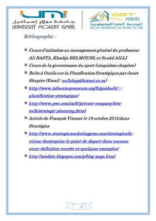49
Bibliographie :
Cours d’initiation au management général du professeur
Ali BASTA, Khadija BELMOUSS, et Souâd AILLI
Cours de la gouvernance du sport (cinquième chapitre)
Boîte à Outils sur la Planification Stratégique par Janet
Shapiro (Email : nellshap@hixnet.co.za)
http://www.infoentrepreneurs.org/fr/guides/bl---
planification-strategique/
http://www.pwc.com/ca/fr/private-company/lets-
talk/strategic-planning.jhtml
Article de François Vincent le 19 octobre 2012dans
Stratégies
http://www.strategiemarketingpme.com/strategies/la-
vision-dentreprise-le-point-de-depart-dune-success-
story-definition-recette-et-quelques-exemples/
http://arafate.blogspot.com/p/blog-page.html
 
