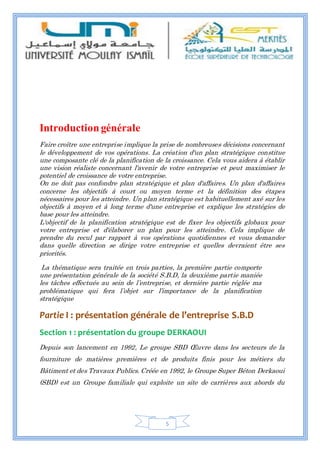 5
Introductiongénérale
Faire croître une entreprise implique la prise de nombreuses décisions concernant
le développement de vos opérations. La création d'un plan stratégique constitue
une composante clé de la planification de la croissance. Cela vous aidera à établir
une vision réaliste concernant l'avenir de votre entreprise et peut maximiser le
potentiel de croissance de votre entreprise.
On ne doit pas confondre plan stratégique et plan d'affaires. Un plan d'affaires
concerne les objectifs à court ou moyen terme et la définition des étapes
nécessaires pour les atteindre. Un plan stratégique est habituellement axé sur les
objectifs à moyen et à long terme d'une entreprise et explique les stratégies de
base pour les atteindre.
L'objectif de la planification stratégique est de fixer les objectifs globaux pour
votre entreprise et d'élaborer un plan pour les atteindre. Cela implique de
prendre du recul par rapport à vos opérations quotidiennes et vous demander
dans quelle direction se dirige votre entreprise et quelles devraient être ses
priorités.
La thématique sera traitée en trois parties, la première partie comporte
une présentation générale de la société S.B.D, la deuxième partie maniée
les tâches effectués au sein de l’entreprise, et dernière partie réglée ma
problématique qui fera l’objet sur l’importance de la planification
stratégique
Partie I : présentation générale de l’entreprise S.B.D
Section 1 : présentation du groupe DERKAOUI
Depuis son lancement en 1992, Le groupe SBD Œuvre dans les secteurs de la
fourniture de matières premières et de produits finis pour les métiers du
Bâtiment et des Travaux Publics. Créée en 1992, le Groupe Super Béton Derkaoui
(SBD) est un Groupe familiale qui exploite un site de carrières aux abords du
 