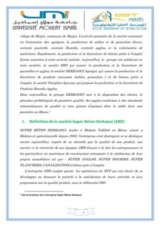 6
village de Mejjat, commune de Mejjat. L’activité première de la société consistait
en l’extraction des agrégats, la production de sables et de granulats divers,
centrale poutrelle, centrale Hourdis, centrale agglos, et la valorisation de
matériaux. Rapidement, la production et la fourniture de bétons prêts à l’emploi
furent associées à cette activité initiale. Aujourd’hui, le groupe est subdivisé en
trois sociétés, la société SBD qui assure la production et la fourniture de
poutrelles et agglos, la société DERKAOUI Agrégat qui assure la production et la
fourniture de produits concassés (sables, granulats...) et de bétons prêts à
l’emploi, la société Facoplan-Agouray qui propose la production et la fourniture de
Produits Hourdis Agglos.
Donc aujourd’hui, le groupe DERKAOUI met à la disposition des clients, le
plancher préfabriqués de première qualité, des agglos conformes à des standards
internationaux de qualité et tous genres d’agrégat dont le sable lavé, une
première au Maroc.1
I. Définition de la société Super Béton Derkaoui (SBD)
SUPER BÉTON DERKAOUI, leader à Meknès Tafillalt en Béton. située a
Meknès et opérationnelle depuis 2000, l’entreprise s'est distinguée et se distingue
encore aujourd'hui, auprès de sa clientèle par la qualité de son produit, son
service et la réactivité de ses équipes. SBD fournit à la fois les entrepreneurs et
les particuliers en matériaux de construction nécessaire à la réalisation de leur
projets immobiliers tel que : SUPER AGGLOS, SUPER HOURDIS, SUPER
PLANCHERS, CANALISATION et béton prés à l'emploi.
L’entreprise SBD compte parmi les opérateurs du BTP qui ont choisi de se
développer en donnant la priorité à la satisfaction de leurs activités et leur
progression sur la qualité produit, sous le référentiel ISO.
1 Voir le brochure de L’entreprise Super Béton Derkaoui
 