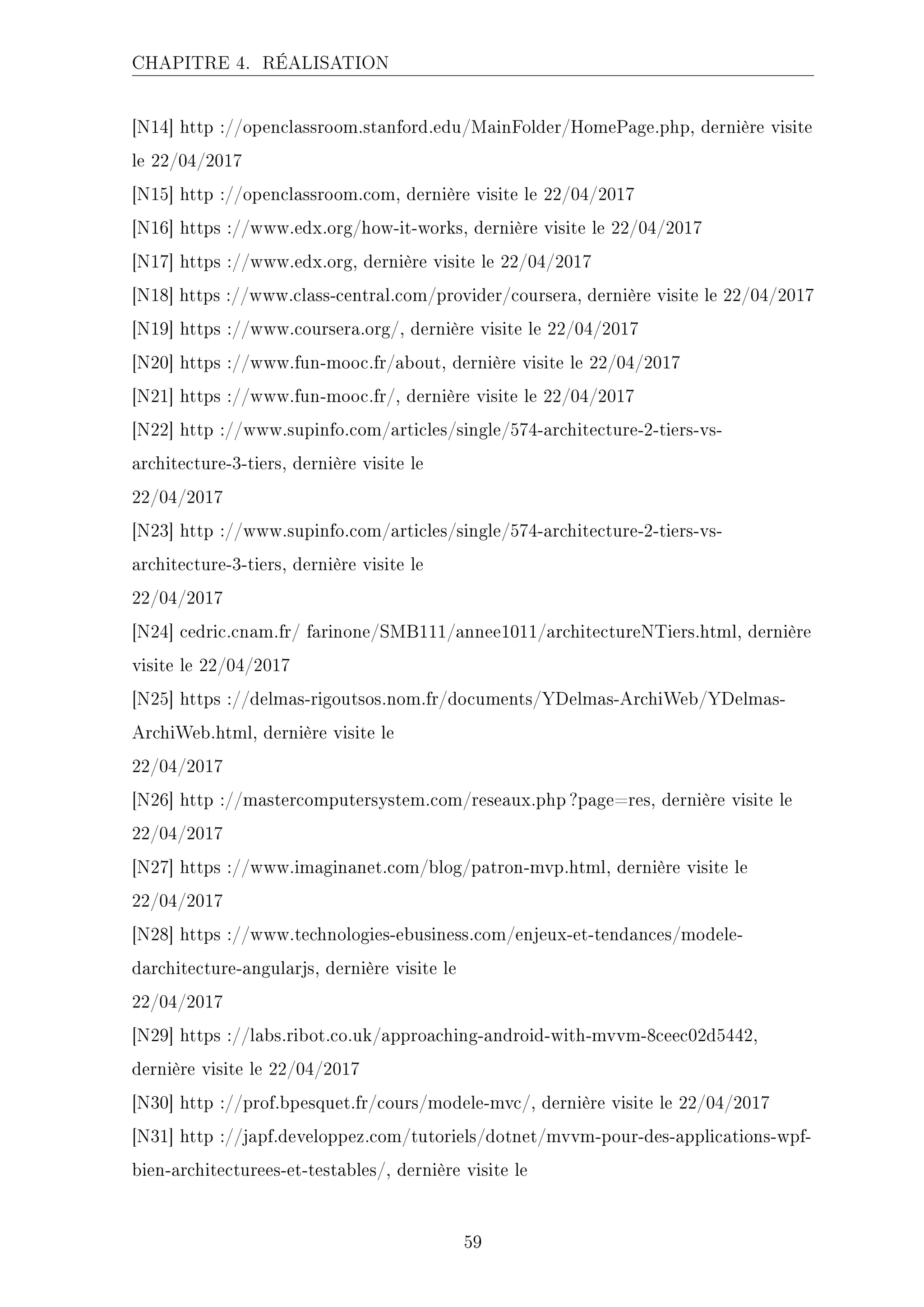 CHAPITRE 4. RÉALISATION
[N14] http ://openclassroom.stanford.edu/MainFolder/HomePage.php, dernière visite
le 22/04/2017
[N15] http ://openclassroom.com, dernière visite le 22/04/2017
[N16] https ://www.edx.org/how-it-works, dernière visite le 22/04/2017
[N17] https ://www.edx.org, dernière visite le 22/04/2017
[N18] https ://www.class-central.com/provider/coursera, dernière visite le 22/04/2017
[N19] https ://www.coursera.org/, dernière visite le 22/04/2017
[N20] https ://www.fun-mooc.fr/about, dernière visite le 22/04/2017
[N21] https ://www.fun-mooc.fr/, dernière visite le 22/04/2017
[N22] http ://www.supinfo.com/articles/single/574-architecture-2-tiers-vs-
architecture-3-tiers, dernière visite le
22/04/2017
[N23] http ://www.supinfo.com/articles/single/574-architecture-2-tiers-vs-
architecture-3-tiers, dernière visite le
22/04/2017
[N24] cedric.cnam.fr/ farinone/SMB111/annee1011/architectureNTiers.html, dernière
visite le 22/04/2017
[N25] https ://delmas-rigoutsos.nom.fr/documents/YDelmas-ArchiWeb/YDelmas-
ArchiWeb.html, dernière visite le
22/04/2017
[N26] http ://mastercomputersystem.com/reseaux.php ?page=res, dernière visite le
22/04/2017
[N27] https ://www.imaginanet.com/blog/patron-mvp.html, dernière visite le
22/04/2017
[N28] https ://www.technologies-ebusiness.com/enjeux-et-tendances/modele-
darchitecture-angularjs, dernière visite le
22/04/2017
[N29] https ://labs.ribot.co.uk/approaching-android-with-mvvm-8ceec02d5442,
dernière visite le 22/04/2017
[N30] http ://prof.bpesquet.fr/cours/modele-mvc/, dernière visite le 22/04/2017
[N31] http ://japf.developpez.com/tutoriels/dotnet/mvvm-pour-des-applications-wpf-
bien-architecturees-et-testables/, dernière visite le
59
 