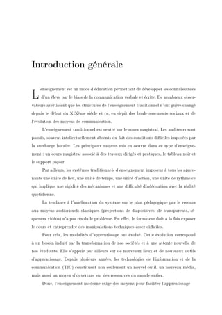 Introduction générale
L'enseignement est un mode d'éducation permettant de développer les connaissances
d'un élève par le biais de la communication verbale et écrite. De nombreux obser-
vateurs avertissent que les structures de l'enseignement traditionnel n'ont guère changé
depuis le début du XIXème siècle et ce, en dépit des bouleversements sociaux et de
l'évolution des moyens de communication.
L'enseignement traditionnel est centré sur le cours magistral. Les auditeurs sont
passifs, souvent intellectuellement absents du fait des conditions diciles imposées par
la surcharge horaire. Les principaux moyens mis en oeuvre dans ce type d'enseigne-
ment : un cours magistral associé à des travaux dirigés et pratiques, le tableau noir et
le support papier.
Par ailleurs, les systèmes traditionnels d'enseignement imposent à tous les appre-
nants une unité de lieu, une unité de temps, une unité d'action, une unité de rythme ce
qui implique une rigidité des mécanismes et une diculté d'adéquation avec la réalité
quotidienne.
La tendance à l'amélioration du système sur le plan pédagogique par le recours
aux moyens audiovisuels classiques (projections de diapositives, de transparents, sé-
quences vidéos) n'a pas résolu le problème. En eet, le formateur doit à la fois exposer
le cours et entreprendre des manipulations techniques assez diciles.
Pour cela, les modalités d'apprentissage ont évolué. Cette évolution correspond
à un besoin induit par la transformation de nos sociétés et à une attente nouvelle de
nos étudiants. Elle s'appuie par ailleurs sur de nouveaux lieux et de nouveaux outils
d'apprentissage. Depuis plusieurs années, les technologies de l'information et de la
communication (TIC) constituent non seulement un nouvel outil, un nouveau média,
mais aussi un moyen d'ouverture sur des ressources du monde entier.
Donc, l'enseignement moderne exige des moyens pour faciliter l'apprentissage
 