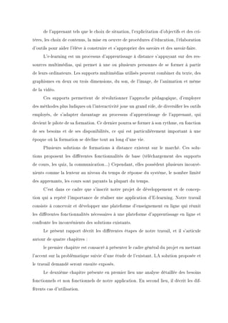 de l'apprenant tels que le choix de situation, l'explicitation d'objectifs et des cri-
tères, les choix de contenus, la mise en oeuvre de procédures d'éducation, l'élaboration
d'outils pour aider l'élève à construire et s'approprier des savoirs et des savoir-faire.
L'e-learning est un processus d'apprentissage à distance s'appuyant sur des res-
sources multimédias, qui permet à une ou plusieurs personnes de se former à partir
de leurs ordinateurs. Les supports multimédias utilisés peuvent combiner du texte, des
graphismes en deux ou trois dimensions, du son, de l'image, de l'animation et même
de la vidéo.
Ces supports permettent de révolutionner l'approche pédagogique, d'employer
des méthodes plus ludiques où l'interactivité joue un grand rôle, de diversier les outils
employés, de s'adapter davantage au processus d'apprentissage de l'apprenant, qui
devient le pilote de sa formation. Ce dernier pourra se former à son rythme, en fonction
de ses besoins et de ses disponibilités, ce qui est particulièrement important à une
époque où la formation se décline tout au long d'une vie.
Plusieurs solutions de formations à distance existent sur le marché. Ces solu-
tions proposent les diérentes fonctionnalités de base (téléchargement des supports
de cours, les quiz, la communication...) Cependant, elles possèdent plusieurs inconvé-
nients comme la lenteur au niveau du temps de réponse du système, le nombre limité
des apprenants, les cours sont payants la plupart du temps.
C'est dans ce cadre que s'inscrit notre projet de développement et de concep-
tion qui a repéré l'importance de réaliser une application d'E-learning. Notre travail
consiste à concevoir et développer une plateforme d'enseignement en ligne qui réunit
les diérentes fonctionnalités nécessaires à une plateforme d'apprentissage en ligne et
confronte les inconvénients des solutions existants.
Le présent rapport décrit les diérentes étapes de notre travail, et il s'articule
autour de quatre chapitres :
le premier chapitre est consacré à présenter le cadre général du projet en mettant
l'accent sur la problématique suivie d'une étude de l'existant. LA solution proposée et
le travail demandé seront ensuite exposés.
Le deuxième chapitre présente en premier lieu une analyse détaillée des besoins
fonctionnels et non fonctionnels de notre application. En second lieu, il décrit les dif-
férents cas d'utilisation.
 