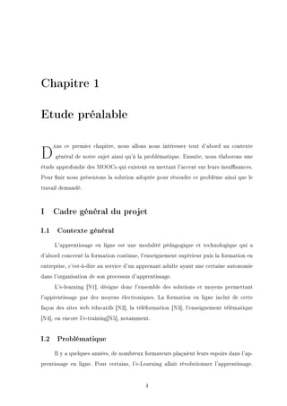Chapitre 1
Etude préalable
Dans ce premier chapitre, nous allons nous intéresser tout d'abord au contexte
général de notre sujet ainsi qu'à la problématique. Ensuite, nous élaborons une
étude approfondie des MOOCs qui existent en mettant l'accent sur leurs insusances.
Pour nir nous présentons la solution adoptée pour résoudre ce problème ainsi que le
travail demandé.
I Cadre général du projet
I.1 Contexte général
L'apprentissage en ligne est une modalité pédagogique et technologique qui a
d'abord concerné la formation continue, l'enseignement supérieur puis la formation en
entreprise, c'est-à-dire au service d'un apprenant adulte ayant une certaine autonomie
dans l'organisation de son processus d'apprentissage.
L'e-learning [N1], désigne donc l'ensemble des solutions et moyens permettant
l'apprentissage par des moyens électroniques. La formation en ligne inclut de cette
façon des sites web éducatifs [N2], la téléformation [N3], l'enseignement télématique
[N4], ou encore l'e-training[N5], notamment.
I.2 Problématique
Il y a quelques années, de nombreux formateurs plaçaient leurs espoirs dans l'ap-
prentissage en ligne. Pour certains, l'e-Learning allait révolutionner l'apprentissage.
4
 