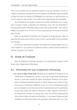 CHAPITRE 1. ETUDE PRÉALABLE
Force est de constater que ces premières tentatives n'ont pas rencontré le succès es-
compté. La tentation est parfois forte pour le formateur de décharger dans les modules
en ligne des tonnes de contenu. Si l'information est trop dense ou mal structurée, on
court le risque de court-circuiter et de rendre caduc l'apprentissage des participants.
Avec l'avènement et le progrès constant des nouvelles technologies, on ne compte
plus le nombre d'outils à disposition des formateurs pour créer des dispositifs E-
Learning (plate-formes LMS [N6], médias sociaux [N7], podcasts [N8]... entre autres).
Dicile donc parfois de s'y retrouver et d'avoir la garantie que ces ressources tiendront
dans la durée.
Enn, les plateformes d'e-learning sont la plupart du temps payantes. Ainsi un
apprenant doit payer pour accéder au cours et quiz ce qui amoindrit tous les avantages
du e-learning.
Il serait donc intéressant de proposer une solution d'e-learning adaptée aux nou-
velles tendances et aux attentes des utilisateurs. Dans ce cadre il crucial d'étudier les
solutions existantes sur le marché.
II Etude de l'existant
Avant de présenter les solutions existantes, il est primordial de connaitre les dif-
férents types d'applications d'E-learning
II.1 Présentation des types d'application d'E-learning
• Le cours en ligne fermé [N9], distribué par un organisme de formation ou un
établissement d'enseignement, destiné à un groupe d'apprenants régulièrement
inscrits et ayant donc acquitté des droits d'inscription, distribué sur une plate-
forme (Learning Management System ou LMS), dispensé seul ou dans le cadre
d'un parcours de formation, diplômant ou pas. Ce cours est généralement animé
par un enseignant ou un tuteur qui assure la communication avec les participants
et peut aussi animer des temps de formation en direct (appelés synchrones).
Il comprend des ressources de contenus (les cours), des activités d'apprentissage
(des exercices à faire, des épreuves d'évaluation...) et un espace d'interaction (gé-
néralement un forum) qui permet aux participants d'interagir entre eux et avec
5
 