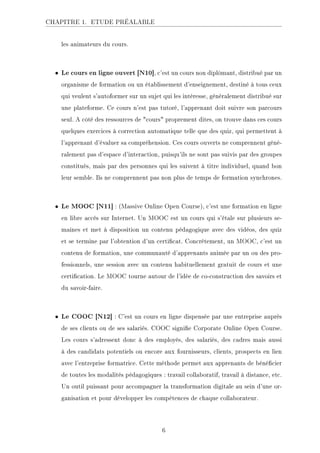 CHAPITRE 1. ETUDE PRÉALABLE
les animateurs du cours.
• Le cours en ligne ouvert [N10], c'est un cours non diplômant, distribué par un
organisme de formation ou un établissement d'enseignement, destiné à tous ceux
qui veulent s'autoformer sur un sujet qui les intéresse, généralement distribué sur
une plateforme. Ce cours n'est pas tutoré, l'apprenant doit suivre son parcours
seul. A côté des ressources de cours proprement dites, on trouve dans ces cours
quelques exercices à correction automatique telle que des quiz, qui permettent à
l'apprenant d'évaluer sa compréhension. Ces cours ouverts ne comprennent géné-
ralement pas d'espace d'interaction, puisqu'ils ne sont pas suivis par des groupes
constitués, mais par des personnes qui les suivent à titre individuel, quand bon
leur semble. Ils ne comprennent pas non plus de temps de formation synchrones.
• Le MOOC [N11] : (Massive Online Open Course), c'est une formation en ligne
en libre accès sur Internet. Un MOOC est un cours qui s'étale sur plusieurs se-
maines et met à disposition un contenu pédagogique avec des vidéos, des quiz
et se termine par l'obtention d'un certicat. Concrètement, un MOOC, c'est un
contenu de formation, une communauté d'apprenants animée par un ou des pro-
fessionnels, une session avec un contenu habituellement gratuit de cours et une
certication. Le MOOC tourne autour de l'idée de co-construction des savoirs et
du savoir-faire.
• Le COOC [N12] : C'est un cours en ligne dispensée par une entreprise auprès
de ses clients ou de ses salariés. COOC signie Corporate Online Open Course.
Les cours s'adressent donc à des employés, des salariés, des cadres mais aussi
à des candidats potentiels ou encore aux fournisseurs, clients, prospects en lien
avec l'entreprise formatrice. Cette méthode permet aux apprenants de bénécier
de toutes les modalités pédagogiques : travail collaboratif, travail à distance, etc.
Un outil puissant pour accompagner la transformation digitale au sein d'une or-
ganisation et pour développer les compétences de chaque collaborateur.
6
 