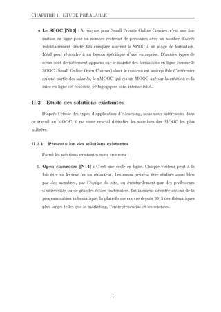 CHAPITRE 1. ETUDE PRÉALABLE
• Le SPOC [N13] : Acronyme pour Small Private Online Courses, c'est une for-
mation en ligne pour un nombre restreint de personnes avec un nombre d'accès
volontairement limité. On compare souvent le SPOC à un stage de formation.
Idéal pour répondre à un besoin spécique d'une entreprise. D'autres types de
cours sont dernièrement apparus sur le marché des formations en ligne comme le
SOOC (Small Online Open Courses) dont le contenu est susceptible d'intéresser
qu'une partie des salariés, le xMOOC qui est un MOOC axé sur la création et la
mise en ligne de contenus pédagogiques sans interactivité.
II.2 Etude des solutions existantes
D'après l'étude des types d'application d'e-learning, nous nous intéressons dans
ce travail au MOOC, il est donc crucial d'étudier les solutions des MOOC les plus
utilisées.
II.2.1 Présentation des solutions existantes
Parmi les solutions existantes nous trouvons :
1. Open classroom [N14] : C'est une école en ligne. Chaque visiteur peut à la
fois être un lecteur ou un rédacteur. Les cours peuvent être réalisés aussi bien
par des membres, par l'équipe du site, ou éventuellement par des professeurs
d'universités ou de grandes écoles partenaires. Initialement orientée autour de la
programmation informatique, la plate-forme couvre depuis 2013 des thématiques
plus larges telles que le marketing, l'entrepreneuriat et les sciences.
7
 