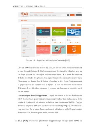 CHAPITRE 1. ETUDE PRÉALABLE
Figure 1.1  Page d'accueil de Open Classroom [N15]
Créé en 1999 sous le nom de site du Zéro, ce site se forme essentiellement sur
la base de contributions de bénévoles proposant des tutoriels vulgarisés avec un
ton léger portant sur des sujets informatiques divers. À la suite du succès et
de la n des études des gérants, l'entreprise Simple IT, renommée ensuite Open
Classrooms, est fondée dans le but de pérenniser le site. Open Classrooms dont
la page d'accueil est donnée dans la gure 1.1 base son business model sur la
délivrance de certications payantes et propose un abonnement pour être suivi
par un mentor.
-Technologies de développement : Depuis ses débuts, le site est développé en
PHP. Il est refondu pour utiliser le framework Symfony lors du lancement de la
version 4. Après avoir initialement utilisé une base de données MySQL, l'équipe
décide de migrer en 2005 vers une base de données PostgreSQL qu'elle utilise en-
core à ce jour. De la même façon, après avoir initialement utilisé le gestionnaire
de version SVN, l'équipe passe à Git courant 2008.
2. EdX [N16] : C'est une plateforme d'apprentissage en ligne (dite FLOT ou
8
 