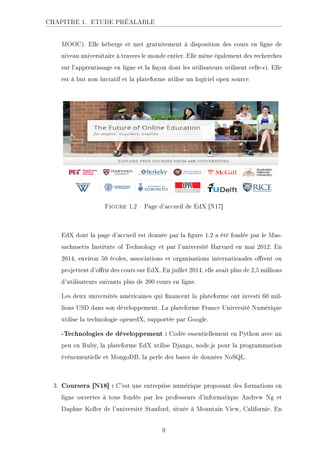 CHAPITRE 1. ETUDE PRÉALABLE
MOOC). Elle héberge et met gratuitement à disposition des cours en ligne de
niveau universitaire à travers le monde entier. Elle mène également des recherches
sur l'apprentissage en ligne et la façon dont les utilisateurs utilisent celle-ci. Elle
est à but non lucratif et la plateforme utilise un logiciel open source.
Figure 1.2  Page d'accueil de EdX [N17]
EdX dont la page d'accueil est donnée par la gure 1.2 a été fondée par le Mas-
sachusetts Institute of Technology et par l'université Harvard en mai 2012. En
2014, environ 50 écoles, associations et organisations internationales orent ou
projettent d'orir des cours sur EdX. En juillet 2014, elle avait plus de 2,5 millions
d'utilisateurs suivants plus de 200 cours en ligne.
Les deux universités américaines qui nancent la plateforme ont investi 60 mil-
lions USD dans son développement. La plateforme France Université Numérique
utilise la technologie openedX, supportée par Google.
-Technologies de développement : Codée essentiellement en Python avec un
peu en Ruby, la plateforme EdX utilise Django, node.js pour la programmation
événementielle et MongoDB, la perle des bases de données NoSQL.
3. Coursera [N18] : C'est une entreprise numérique proposant des formations en
ligne ouvertes à tous fondée par les professeurs d'informatique Andrew Ng et
Daphne Koller de l'université Stanford, située à Mountain View, Californie. En
9
 