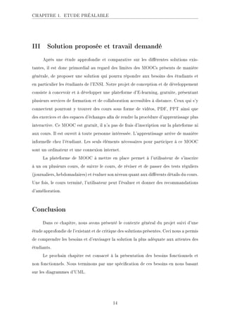 CHAPITRE 1. ETUDE PRÉALABLE
III Solution proposée et travail demandé
Après une étude approfondie et comparative sur les diérentes solutions exis-
tantes, il est donc primordial au regard des limites des MOOCs présents de manière
générale, de proposer une solution qui pourra répondre aux besoins des étudiants et
en particulier les étudiants de l'ENSI. Notre projet de conception et de développement
consiste à concevoir et à développer une plateforme d'E-learning, gratuite, présentant
plusieurs services de formation et de collaboration accessibles à distance. Ceux qui s'y
connectent pourront y trouver des cours sous forme de vidéos, PDF, PPT ainsi que
des exercices et des espaces d'échanges an de rendre la procédure d'apprentissage plus
interactive. Ce MOOC est gratuit, il n'a pas de frais d'inscription sur la plateforme ni
aux cours. Il est ouvert à toute personne intéressée. L'apprentissage arrive de manière
informelle chez l'étudiant. Les seuls éléments nécessaires pour participer à ce MOOC
sont un ordinateur et une connexion internet.
La plateforme de MOOC à mettre en place permet à l'utilisateur de s'inscrire
à un ou plusieurs cours, de suivre le cours, de réviser et de passer des tests réguliers
(journaliers, hebdomadaires) et évaluer son niveau quant aux diérents détails du cours.
Une fois, le cours terminé, l'utilisateur peut l'évaluer et donner des recommandations
d'amélioration.
Conclusion
Dans ce chapitre, nous avons présenté le contexte général du projet suivi d'une
étude approfondie de l'existant et de critique des solutions présentes. Ceci nous a permis
de comprendre les besoins et d'envisager la solution la plus adéquate aux attentes des
étudiants.
Le prochain chapitre est consacré à la présentation des besoins fonctionnels et
non fonctionnels. Nous terminons par une spécication de ces besoins en nous basant
sur les diagrammes d'UML.
14
 