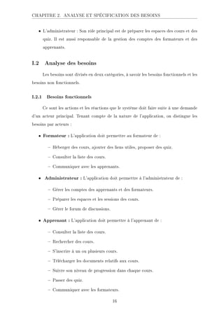 CHAPITRE 2. ANALYSE ET SPÉCIFICATION DES BESOINS
• L'administrateur : Son rôle principal est de préparer les espaces des cours et des
quiz. Il est aussi responsable de la gestion des comptes des formateurs et des
apprenants.
I.2 Analyse des besoins
Les besoins sont divisés en deux catégories, à savoir les besoins fonctionnels et les
besoins non fonctionnels.
I.2.1 Besoins fonctionnels
Ce sont les actions et les réactions que le système doit faire suite à une demande
d'un acteur principal. Tenant compte de la nature de l'application, on distingue les
besoins par acteurs :
• Formateur : L'application doit permettre au formateur de :
 Héberger des cours, ajouter des liens utiles, proposer des quiz.
 Consulter la liste des cours.
 Communiquer avec les apprenants.
• Administrateur : L'application doit permettre à l'administrateur de :
 Gérer les comptes des apprenants et des formateurs.
 Préparer les espaces et les sessions des cours.
 Gérer le forum de discussions.
• Apprenant : L'application doit permettre à l'apprenant de :
 Consulter la liste des cours.
 Rechercher des cours.
 S'inscrire à un ou plusieurs cours.
 Télécharger les documents relatifs aux cours.
 Suivre son niveau de progression dans chaque cours.
 Passer des quiz.
 Communiquer avec les formateurs.
16
 
