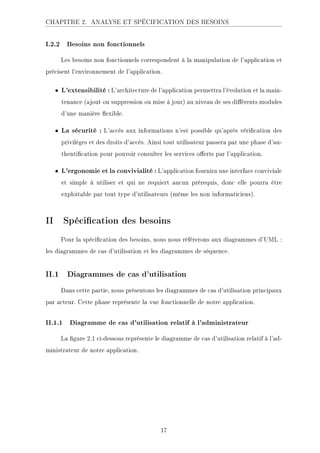 CHAPITRE 2. ANALYSE ET SPÉCIFICATION DES BESOINS
I.2.2 Besoins non fonctionnels
Les besoins non fonctionnels correspondent à la manipulation de l'application et
précisent l'environnement de l'application.
• L'extensibilité : L'architecture de l'application permettra l'évolution et la main-
tenance (ajout ou suppression ou mise à jour) au niveau de ses diérents modules
d'une manière exible.
• La sécurité : L'accès aux informations n'est possible qu'après vérication des
privilèges et des droits d'accès. Ainsi tout utilisateur passera par une phase d'au-
thentication pour pouvoir consulter les services oerts par l'application.
• L'ergonomie et la convivialité : L'application fournira une interface conviviale
et simple à utiliser et qui ne requiert aucun prérequis, donc elle pourra être
exploitable par tout type d'utilisateurs (même les non informaticiens).
II Spécication des besoins
Pour la spécication des besoins, nous nous référerons aux diagrammes d'UML :
les diagrammes de cas d'utilisation et les diagrammes de séquence.
II.1 Diagrammes de cas d'utilisation
Dans cette partie, nous présentons les diagrammes de cas d'utilisation principaux
par acteur. Cette phase représente la vue fonctionnelle de notre application.
II.1.1 Diagramme de cas d'utilisation relatif à l'administrateur
La gure 2.1 ci-dessous représente le diagramme de cas d'utilisation relatif à l'ad-
ministrateur de notre application.
17
 