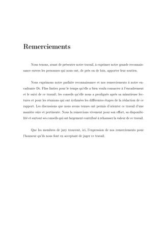 Remerciements
Nous tenons, avant de présenter notre travail, à exprimer notre grande reconnais-
sance envers les personnes qui nous ont, de prés ou de loin, apporter leur soutien.
Nous exprimons notre parfaite reconnaissance et nos remerciements à notre en-
cadrante Dr. Fliss Imtiez pour le temps qu'elle a bien voulu consacrer à l'encadrement
et le suivi de ce travail ; les conseils qu'elle nous a prodigués après sa minutieuse lec-
tures et pour les réunions qui ont rythmées les diérentes étapes de la rédaction de ce
rapport. Les discussions que nous avons tenues ont permis d'orienter ce travail d'une
manière sûre et pertinente. Nous la remercions vivement pour son eort, sa disponibi-
lité et surtout ses conseils qui ont largement contribué à rehausser la valeur de ce travail.
Que les membres de jury trouvent, ici, l'expression de nos remerciements pour
l'honneur qu'ils nous font en acceptant de juger ce travail.
 