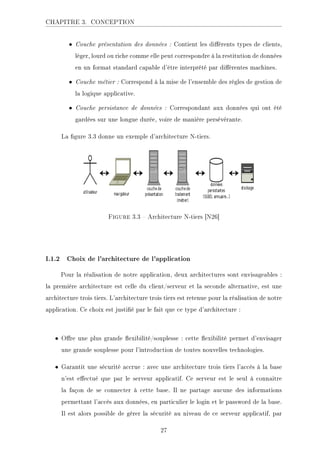 CHAPITRE 3. CONCEPTION
• Couche présentation des données : Contient les diérents types de clients,
léger, lourd ou riche comme elle peut correspondre à la restitution de données
en un format standard capable d'être interprété par diérentes machines.
• Couche métier : Correspond à la mise de l'ensemble des régles de gestion de
la logique applicative.
• Couche persistance de données : Correspondant aux données qui ont été
gardées sur une longue durée, voire de manière persévérante.
La gure 3.3 donne un exemple d'architecture N-tiers.
Figure 3.3  Architecture N-tiers [N26]
I.1.2 Choix de l'architecture de l'application
Pour la réalisation de notre application, deux architectures sont envisageables :
la première architecture est celle du client/serveur et la seconde alternative, est une
architecture trois tiers. L'architecture trois tiers est retenue pour la réalisation de notre
application. Ce choix est justié par le fait que ce type d'architecture :
• Ore une plus grande exibilité/souplesse : cette exibilité permet d'envisager
une grande souplesse pour l'introduction de toutes nouvelles technologies.
• Garantit une sécurité accrue : avec une architecture trois tiers l'accès à la base
n'est eectué que par le serveur applicatif. Ce serveur est le seul à connaitre
la façon de se connecter à cette base. Il ne partage aucune des informations
permettant l'accès aux données, en particulier le login et le password de la base.
Il est alors possible de gérer la sécurité au niveau de ce serveur applicatif, par
27
 