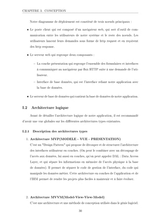 CHAPITRE 3. CONCEPTION
Notre diagramme de déploiement est constitué de trois noeuds principaux :
• Le poste client qui est composé d'un navigateur web, qui sert d'outil de com-
munication entre les utilisateurs de notre système et le reste des noeuds. Les
utilisateurs lancent leurs demandes sous forme de http request et en reçoivent
des http response.
• Le serveur web qui regroupe deux composants :
 La couche présentation qui regroupe l'ensemble des formulaires et interfaces
à communiquer au navigateur par ux HTTP suite à une demande de l'uti-
lisateur.
 Interface de base données, qui est l'interface reliant notre application avec
la base de données.
• Le serveur de base de données qui contient la base de données de notre application.
I.2 Architecture logique
Avant de détailler l'architecture logique de notre application, il est recommandé
d'avoir une vue globales sur les diérentes architectures types existantes.
I.2.1 Description des architectures types
1. Architecture MVP(MODELE - VUE - PRESENTATION)
C'est un Design Pattern qui propose de découper et de structurer l'architecture
des interfaces utilisateur en couches. (On peut le combiner avec un découpage de
l'accès aux données, lui aussi en couches, qu'on peut appeler DAL : Data Access
Layer, et qui sépare les informations en mémoire de l'accès physique à la base
de données). Il permet de séparer le code de gestion de l'interface, du code qui
manipule les données métier. Cette architecture en couches de l'application et de
l'IHM permet de rendre les projets plus faciles à maintenir et à faire évoluer.
2. Architecture MVVM(Model-View-View-Model)
C'est une architecture et une méthode de conception utilisée dans le génie logiciel.
30
 