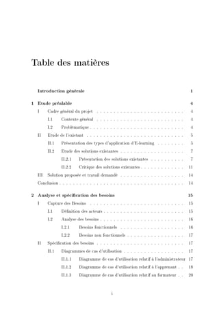 Table des matières
Introduction générale 1
1 Etude préalable 4
I Cadre général du projet . . . . . . . . . . . . . . . . . . . . . . . . . . 4
I.1 Contexte général . . . . . . . . . . . . . . . . . . . . . . . . . . 4
I.2 Problématique . . . . . . . . . . . . . . . . . . . . . . . . . . . . 4
II Etude de l'existant . . . . . . . . . . . . . . . . . . . . . . . . . . . . . 5
II.1 Présentation des types d'application d'E-learning . . . . . . . . 5
II.2 Etude des solutions existantes . . . . . . . . . . . . . . . . . . . 7
II.2.1 Présentation des solutions existantes . . . . . . . . . . 7
II.2.2 Critique des solutions existantes . . . . . . . . . . . . . 11
III Solution proposée et travail demandé . . . . . . . . . . . . . . . . . . . 14
Conclusion . . . . . . . . . . . . . . . . . . . . . . . . . . . . . . . . . . . . . 14
2 Analyse et spécication des besoins 15
I Capture des Besoins . . . . . . . . . . . . . . . . . . . . . . . . . . . . 15
I.1 Dénition des acteurs . . . . . . . . . . . . . . . . . . . . . . . . 15
I.2 Analyse des besoins . . . . . . . . . . . . . . . . . . . . . . . . . 16
I.2.1 Besoins fonctionnels . . . . . . . . . . . . . . . . . . . 16
I.2.2 Besoins non fonctionnels . . . . . . . . . . . . . . . . . 17
II Spécication des besoins . . . . . . . . . . . . . . . . . . . . . . . . . . 17
II.1 Diagrammes de cas d'utilisation . . . . . . . . . . . . . . . . . . 17
II.1.1 Diagramme de cas d'utilisation relatif à l'administrateur 17
II.1.2 Diagramme de cas d'utilisation relatif à l'apprenant . . 18
II.1.3 Diagramme de cas d'utilisation relatif au formateur . . 20
i
 