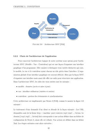 CHAPITRE 3. CONCEPTION
Figure 3.8  Architecture MVC [N32]
I.2.2 Choix de l'architecture de l'application
Pour concevoir l'architecture logique de notre système nous optons pour l'archi-
tecture MVC (Modèle - Vue - Contrôleur) qui est une façon d'organiser une interface
graphique d'un programme. Elle consiste à distinguer trois entités distinctes qui sont,
le modèle, la vue et le contrôleur ayant chacun un rôle précis dans l'interface. L'orga-
nisation globale d'une interface graphique est souvent délicate. Bien que la façon MVC
d'organiser une interface mais aussi elle ore un cadre pour structurer une application.
Dans l'architecture MVC, les rôles des trois entités sont les suivants :
• modèle : données (accès et mise à jour)
• vue : interface utilisateur (entrées et sorties)
• contrôleur : gestion des événements et synchronisation
Cette architecture est implémentée par Struts 2 [N33], comme le montre la gure 3.9
suivante :
Le traitement d'une demande d'un client se déroule de la façon suivante : Les URL
demandées sont de la forme http ://machine :port/contexte/rep1/rep2/.../Action. Le
chemin [/rep1/rep2/../Action] doit correspondre à une action dénie dans un chier de
conguration de Struts 2, sinon elle est refusée. Une action est dénie dans un chier
Xml. Les étapes suivantes sont alors exécutées :
32
 