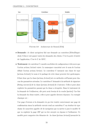 CHAPITRE 3. CONCEPTION
Figure 3.9  Architecture de Struts2 [N34]
• Demande : le client navigateur fait une demande au contrôleur [FilterDispat-
cher]. Celui-ci voit passer toutes les demandes des clients. C'est la porte d'entrée
de l'application. C'est le C de MVC.
• Traitement : le contrôleur C consulte son chier de conguration et découvre que
l'action actions/Action1 existe. Le namespace concaténé avec le nom de l'action
dénit l'action actions/Action1. Le contrôleur C instancie une classe de type
[actions.Action1]. Le nom et le package de cette classe peuvent être quelconques.
Il faut donc que la classe [actions.Action1] ait ces méthodes setParami pour cha-
cun des paramètres attendus. Le contrôleur C demande à la méthode de signature
[String execute()] de la classe [actions.Action1] de s'exécuter. Celle-ci peut alors
exploiter les paramètres parami que la classe a récupérés. Dans le traitement de
la demande de l'utilisateur, elle peut avoir besoin de la couche [metier]. Une fois
la demande du client traitée, celle-ci peut appeler diverses réponses. Un exemple
classique est :
Une page d'erreurs si la demande n'a pu être traitée correctement une page de
conrmation sinon la méthode execute rend au contrôleur C un résultat de type
chaîne de caractères appelée clé de navigation qui va mettre à jour le modèle M
que va exploiter la page JSP qui va être envoyée en réponse à l'utilisateur. Ce
modèle peut comporter des éléments de : la classe [actions.Action1] instanciée la
33
 