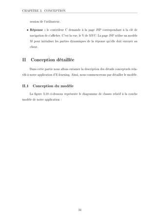 CHAPITRE 3. CONCEPTION
session de l'utilisateur.
• Réponse : le contrôleur C demande à la page JSP correspondant à la clé de
navigation de s'acher. C'est la vue, le V de MVC. La page JSP utilise un modèle
M pour initialiser les parties dynamiques de la réponse qu'elle doit envoyer au
client.
II Conception détaillée
Dans cette partie nous allons entamer la description des détails conceptuels rela-
tifs à notre application d'E-learning. Ainsi, nous commencerons par détailler le modèle.
II.1 Conception du modèle
La gure 3.10 ci-dessous représente le diagramme de classes relatif à la couche
modèle de notre application :
34
 